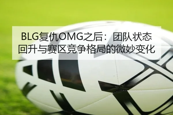 BLG复仇OMG之后：团队状态回升与赛区竞争格局的微妙变化